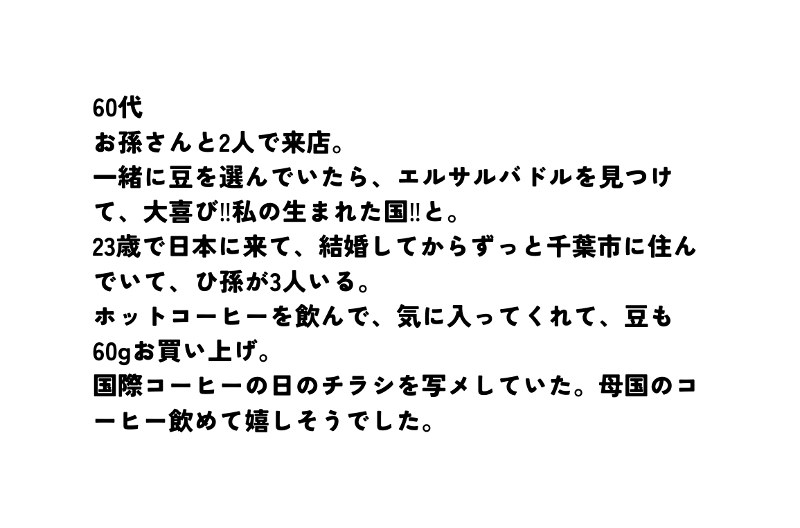 60代 お孫さんと2人で来店 一緒に豆を選んでいたら エルサルバドルを見つけて 大喜び 私の生まれた国 と 23歳で日本に来て 結婚してからずっと千葉市に住んでいて ひ孫が3人いる ホットコーヒーを飲んで 気に入ってくれて 豆も60gお買い上げ 国際コーヒーの日のチラシを写メしていた 母国のコーヒー飲めて嬉しそうでした